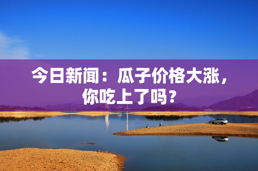 今日新闻：瓜子价格大涨，你吃上了吗？