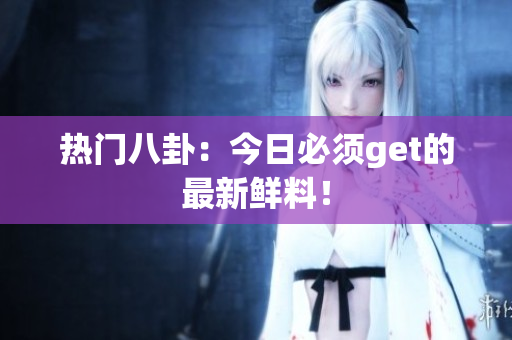 热门八卦：今日必须get的最新鲜料！