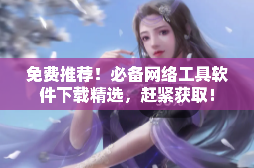 免费推荐！必备网络工具软件下载精选，赶紧获取！