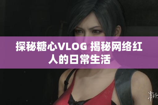 探秘糖心VLOG 揭秘网络红人的日常生活