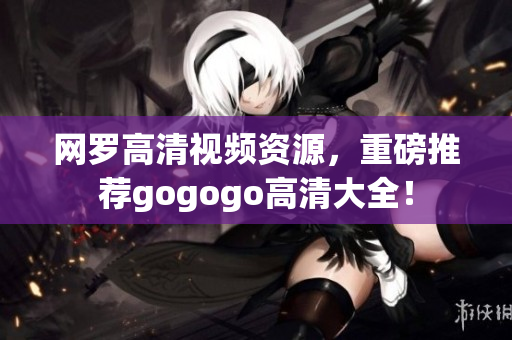 网罗高清视频资源，重磅推荐gogogo高清大全！