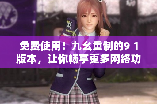 免费使用！九幺重制的9 1版本，让你畅享更多网络功能