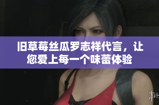 旧草莓丝瓜罗志祥代言，让您爱上每一个味蕾体验