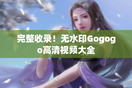 完整收录！无水印Gogogo高清视频大全