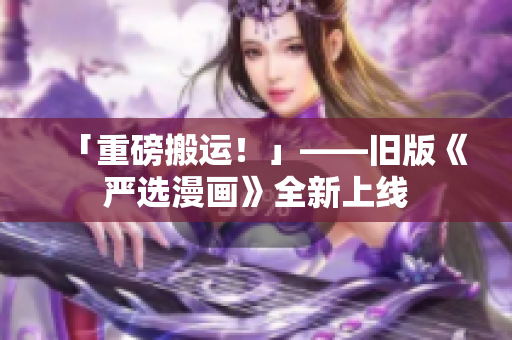 「重磅搬运！」——旧版《严选漫画》全新上线