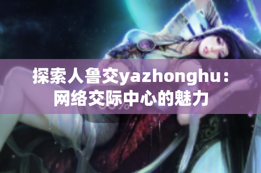 探索人鲁交yazhonghu：网络交际中心的魅力
