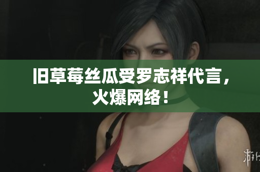 旧草莓丝瓜受罗志祥代言，火爆网络！