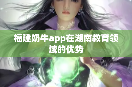 福建奶牛app在湖南教育领域的优势