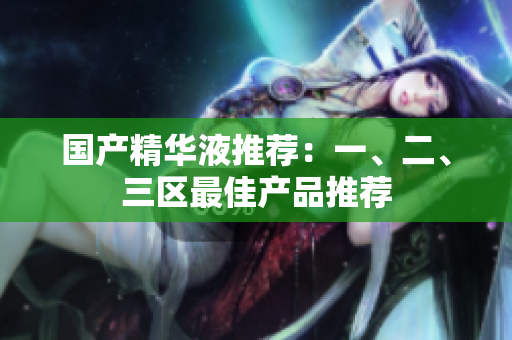 国产精华液推荐：一、二、三区最佳产品推荐