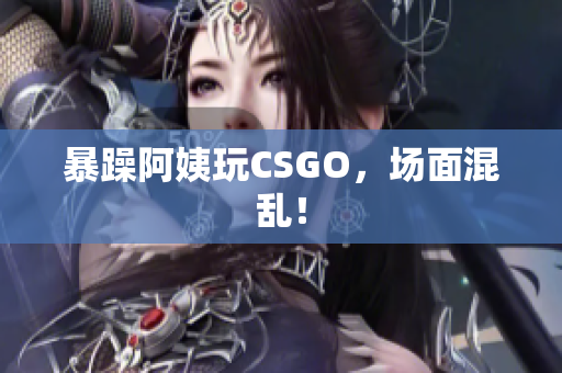暴躁阿姨玩CSGO，场面混乱！