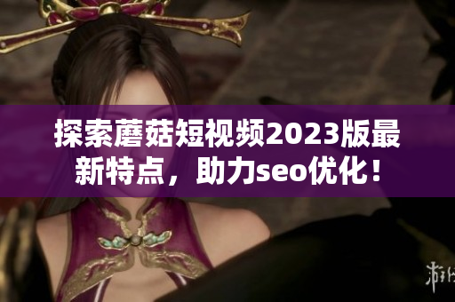 探索蘑菇短视频2023版最新特点，助力seo优化！