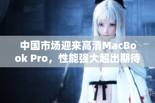中国市场迎来高清MacBook Pro，性能强大超出期待！
