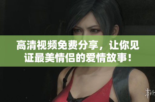 高清视频免费分享，让你见证最美情侣的爱情故事！